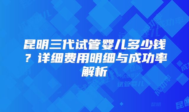 昆明三代试管婴儿多少钱？详细费用明细与成功率解析