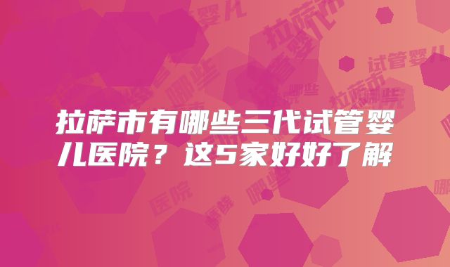 拉萨市有哪些三代试管婴儿医院？这5家好好了解