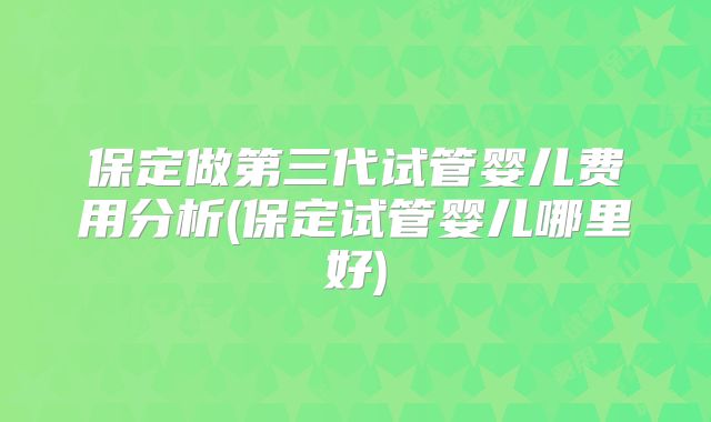 保定做第三代试管婴儿费用分析(保定试管婴儿哪里好)