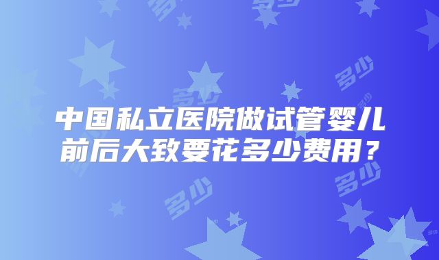 中国私立医院做试管婴儿前后大致要花多少费用？