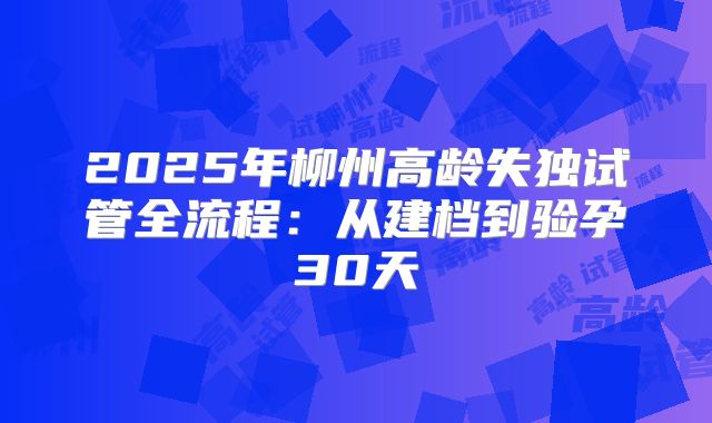 2025年柳州高龄失独试管全流程：从建档到验孕30天
