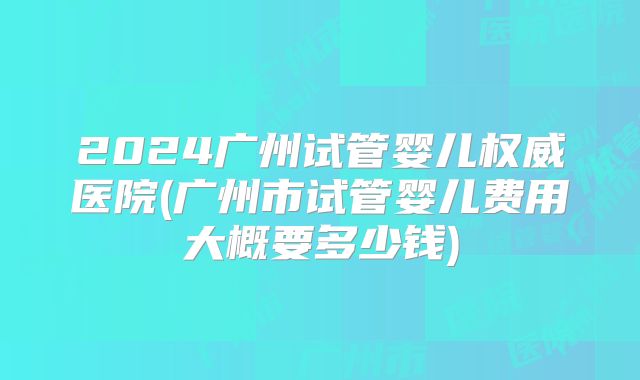 2024广州试管婴儿权威医院(广州市试管婴儿费用大概要多少钱)
