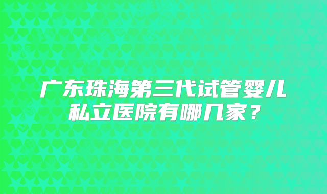 广东珠海第三代试管婴儿私立医院有哪几家？