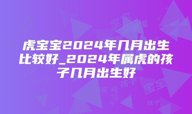 虎宝宝2024年几月出生比较好_2024年属虎的孩子几月出生好