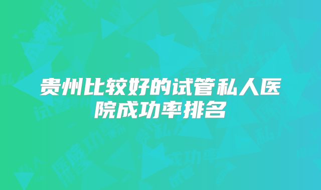贵州比较好的试管私人医院成功率排名