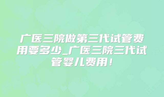 广医三院做第三代试管费用要多少_广医三院三代试管婴儿费用!