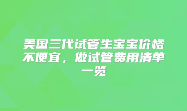 美国三代试管生宝宝价格不便宜，做试管费用清单一览