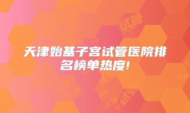 天津始基子宫试管医院排名榜单热度!