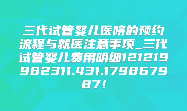 三代试管婴儿医院的预约流程与就医注意事项_三代试管婴儿费用明细121219982311.431.179867987!