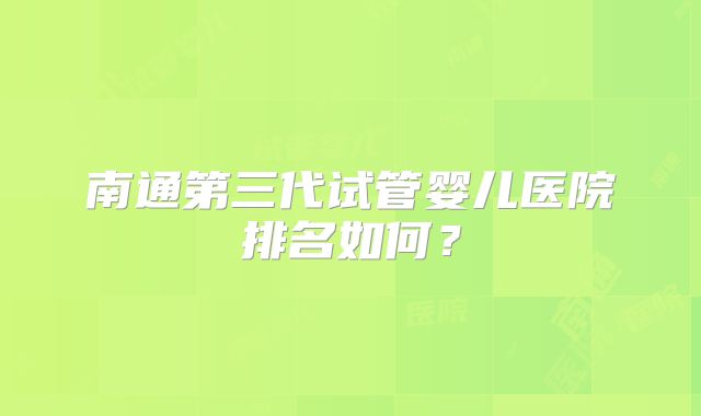 南通第三代试管婴儿医院排名如何?