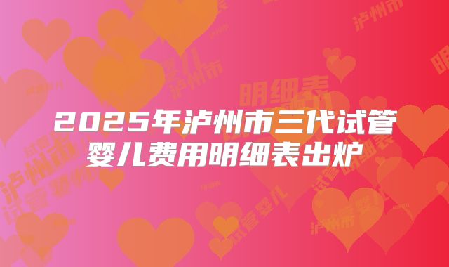 2025年泸州市三代试管婴儿费用明细表出炉