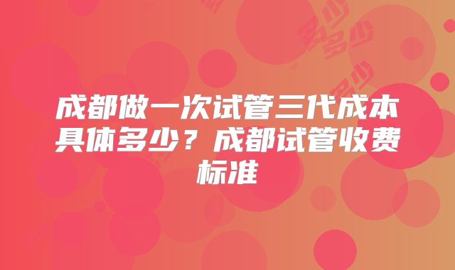 成都做一次试管三代成本具体多少？成都试管收费标准