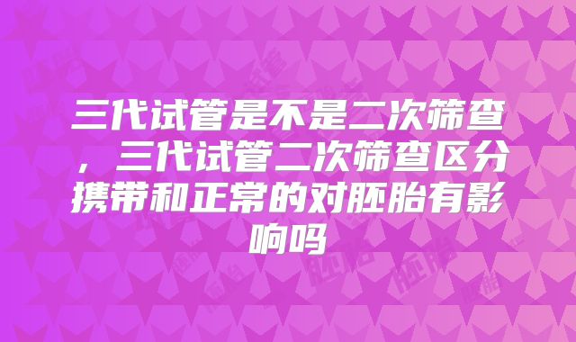 三代试管是不是二次筛查，三代试管二次筛查区分携带和正常的对胚胎有影响吗