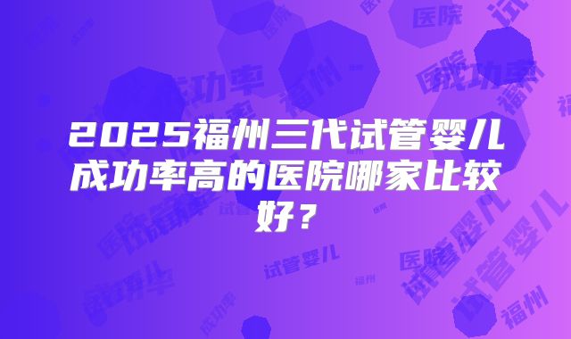 2025福州三代试管婴儿成功率高的医院哪家比较好?