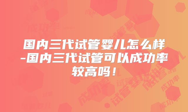 国内三代试管婴儿怎么样-国内三代试管可以成功率较高吗！