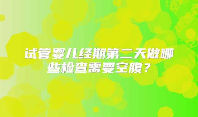试管婴儿经期第二天做哪些检查需要空腹？