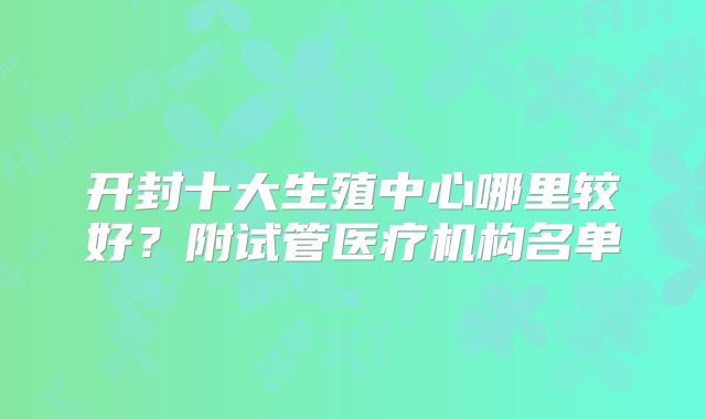开封十大生殖中心哪里较好?附试管医疗机构名单