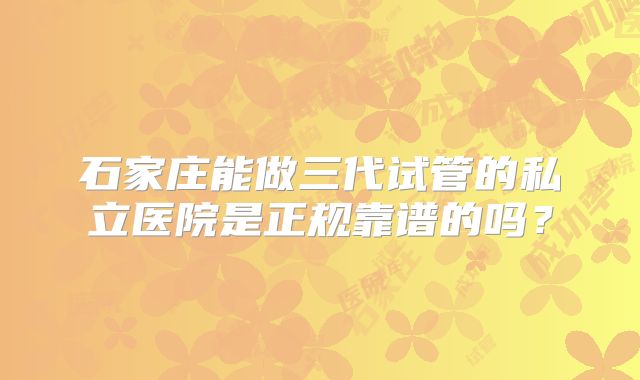 石家庄能做三代试管的私立医院是正规靠谱的吗?