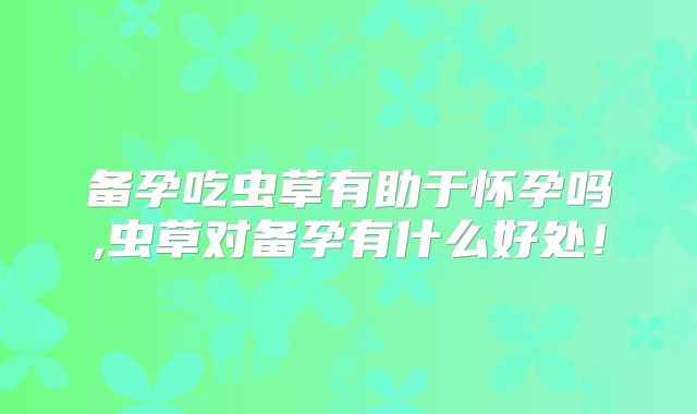 备孕吃虫草有助于怀孕吗,虫草对备孕有什么好处!