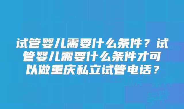 试管婴儿需要什么条件?试管婴儿需要什么条件才可以做重庆私立试管电话?