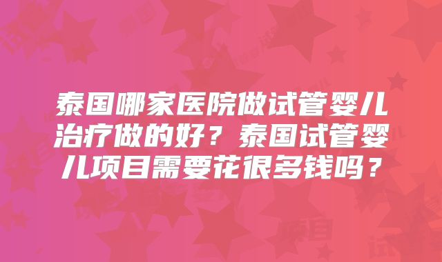 泰国哪家医院做试管婴儿治疗做的好?泰国试管婴儿项目需要花很多钱吗?