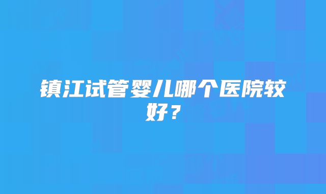 镇江试管婴儿哪个医院较好？