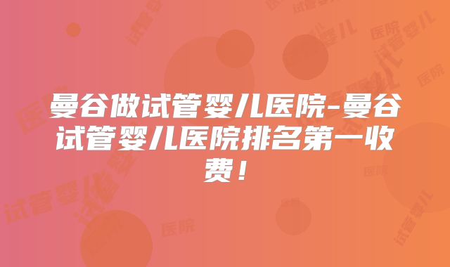 曼谷做试管婴儿医院-曼谷试管婴儿医院排名第一收费!