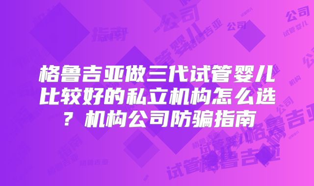 格鲁吉亚做三代试管婴儿比较好的私立机构怎么选？机构公司防骗指南