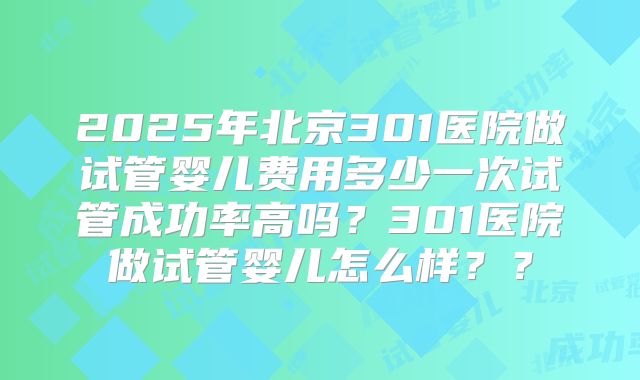 2025年北京301医院做试管婴儿费用多少一次试管成功率高吗？301医院做试管婴儿怎么样？？