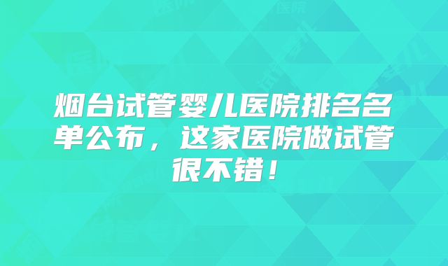 烟台试管婴儿医院排名名单公布，这家医院做试管很不错！