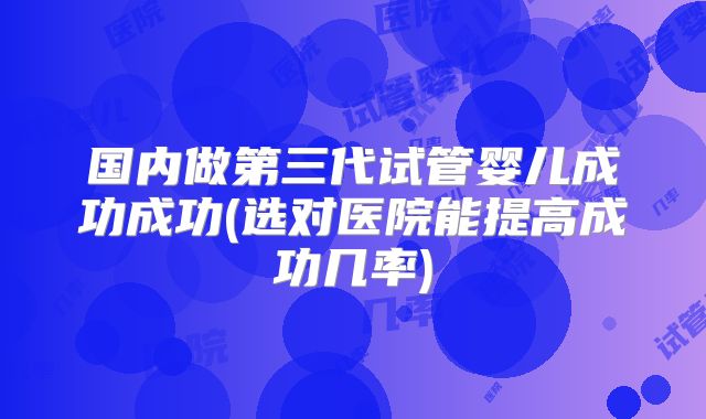 国内做第三代试管婴儿成功成功(选对医院能提高成功几率)