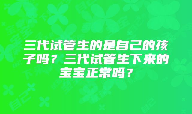 三代试管生的是自己的孩子吗?三代试管生下来的宝宝正常吗?