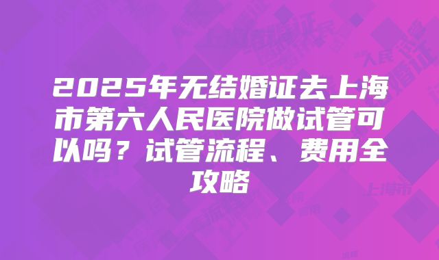 2025年无结婚证去上海市第六人民医院做试管可以吗?试管流程、费用全攻略