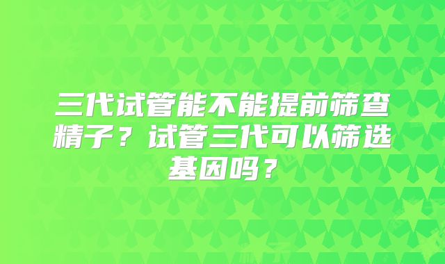 三代试管能不能提前筛查精子?试管三代可以筛选基因吗?
