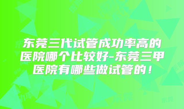 东莞三代试管成功率高的医院哪个比较好-东莞三甲医院有哪些做试管的！