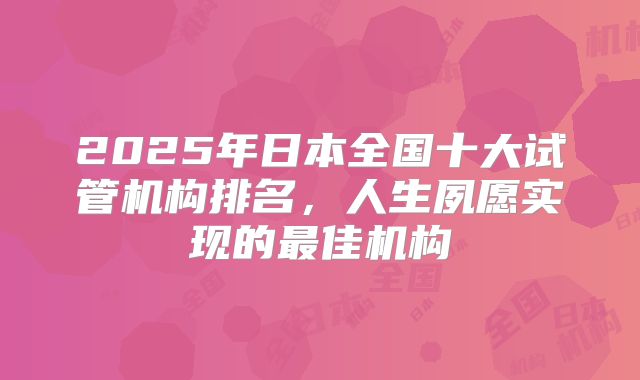 2025年日本全国十大试管机构排名，人生夙愿实现的最佳机构