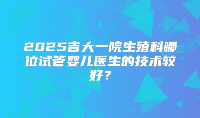 2025吉大一院生殖科哪位试管婴儿医生的技术较好?