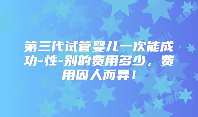 第三代试管婴儿一次能成功-性-别的费用多少，费用因人而异！