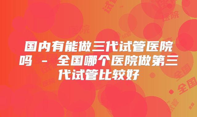国内有能做三代试管医院吗 - 全国哪个医院做第三代试管比较好