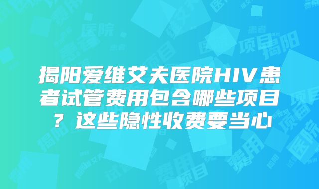 揭阳爱维艾夫医院HIV患者试管费用包含哪些项目？这些隐性收费要当心