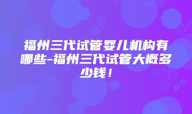 福州三代试管婴儿机构有哪些-福州三代试管大概多少钱!