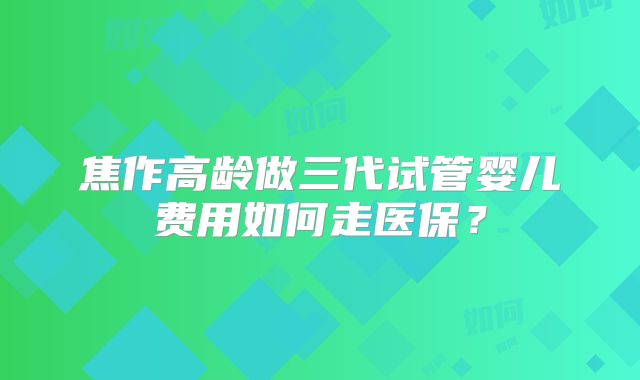 焦作高龄做三代试管婴儿费用如何走医保？