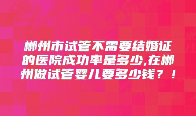 郴州市试管不需要结婚证的医院成功率是多少,在郴州做试管婴儿要多少钱？！