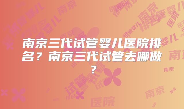 南京三代试管婴儿医院排名？南京三代试管去哪做？