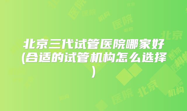 北京三代试管医院哪家好(合适的试管机构怎么选择)