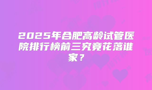 2025年合肥高龄试管医院排行榜前三究竟花落谁家？