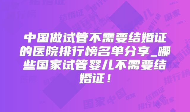 中国做试管不需要结婚证的医院排行榜名单分享_哪些国家试管婴儿不需要结婚证！