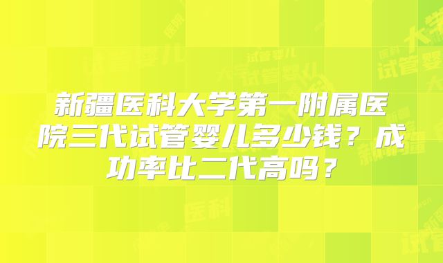 新疆医科大学第一附属医院三代试管婴儿多少钱？成功率比二代高吗？