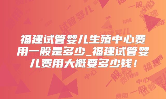福建试管婴儿生殖中心费用一般是多少_福建试管婴儿费用大概要多少钱!