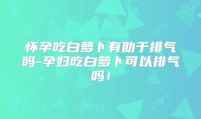 怀孕吃白萝卜有助于排气吗-孕妇吃白萝卜可以排气吗!